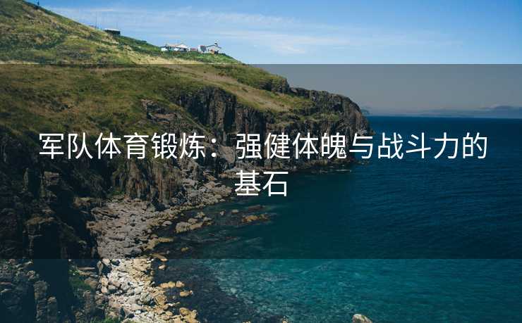 军队体育锻炼：强健体魄与战斗力的基石