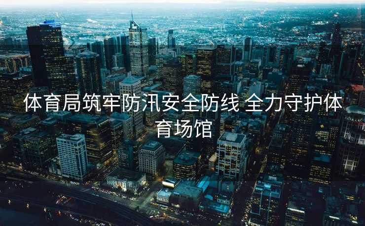 体育局筑牢防汛安全防线 全力守护体育场馆