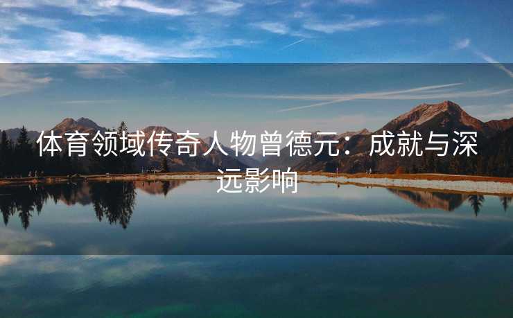 体育领域传奇人物曾德元：成就与深远影响