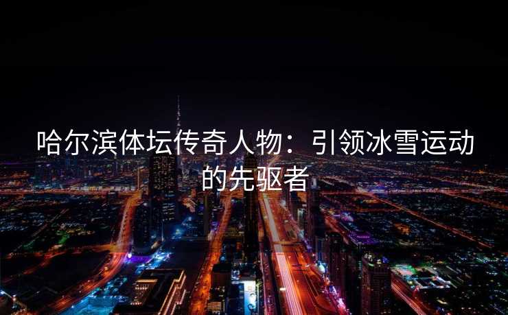 哈尔滨体坛传奇人物：引领冰雪运动的先驱者