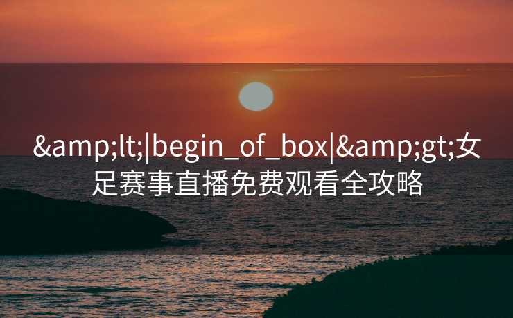 &lt;|begin_of_box|&gt;女足赛事直播免费观看全攻略
