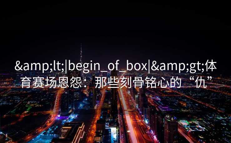 &lt;|begin_of_box|&gt;体育赛场恩怨：那些刻骨铭心的“仇”