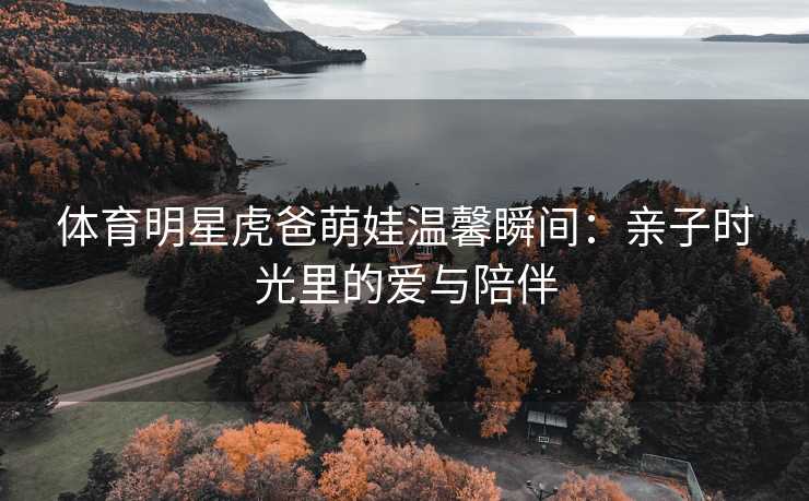 体育明星虎爸萌娃温馨瞬间：亲子时光里的爱与陪伴