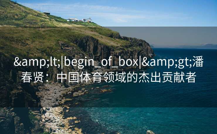 &lt;|begin_of_box|&gt;潘春贤：中国体育领域的杰出贡献者