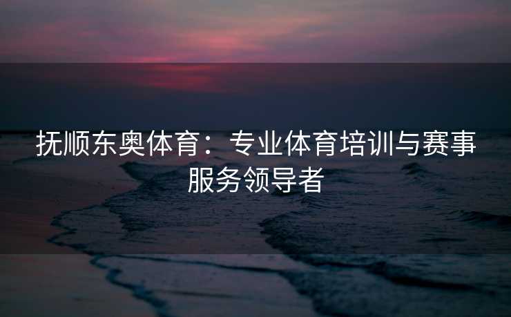 抚顺东奥体育：专业体育培训与赛事服务领导者