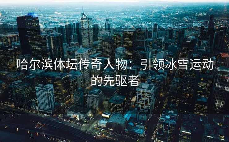 哈尔滨体坛传奇人物：引领冰雪运动的先驱者