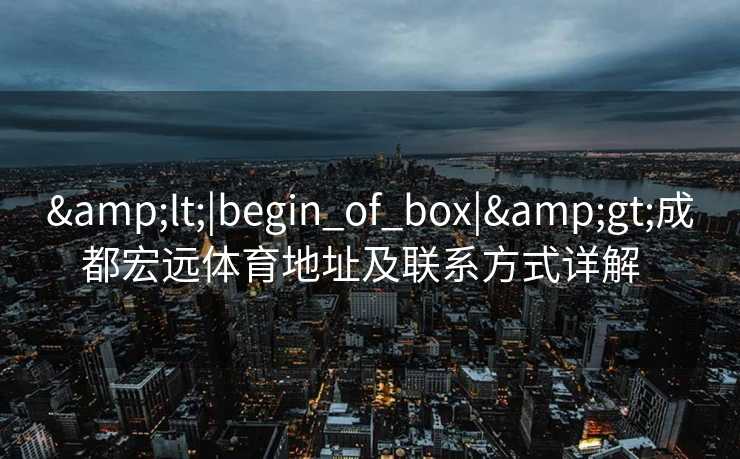 &lt;|begin_of_box|&gt;成都宏远体育地址及联系方式详解  