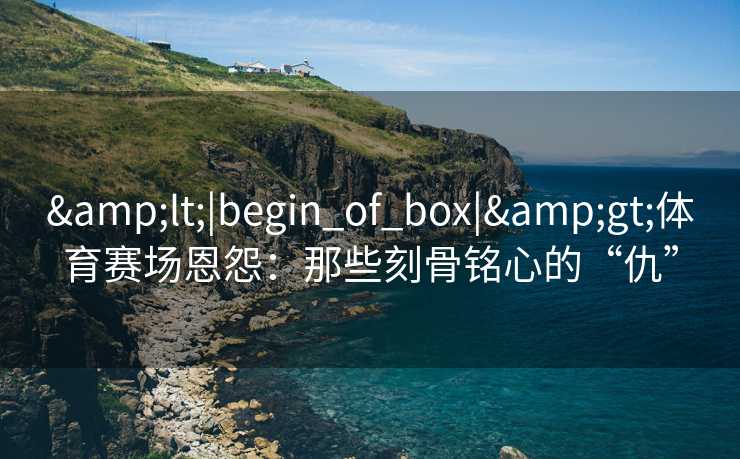 &lt;|begin_of_box|&gt;体育赛场恩怨：那些刻骨铭心的“仇”
