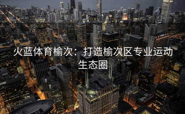 火蓝体育榆次：打造榆次区专业运动生态圈