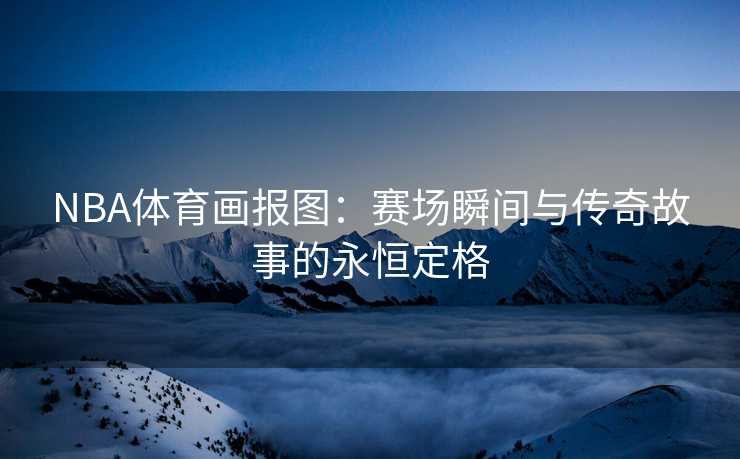 NBA体育画报图：赛场瞬间与传奇故事的永恒定格