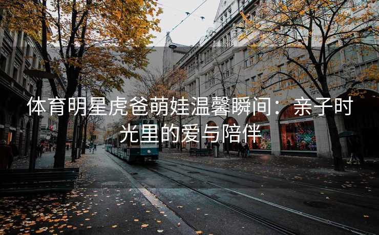 体育明星虎爸萌娃温馨瞬间：亲子时光里的爱与陪伴