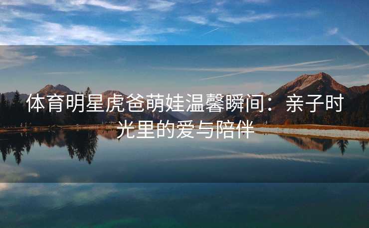 体育明星虎爸萌娃温馨瞬间：亲子时光里的爱与陪伴