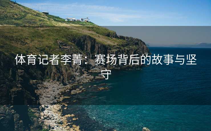体育记者李菁：赛场背后的故事与坚守