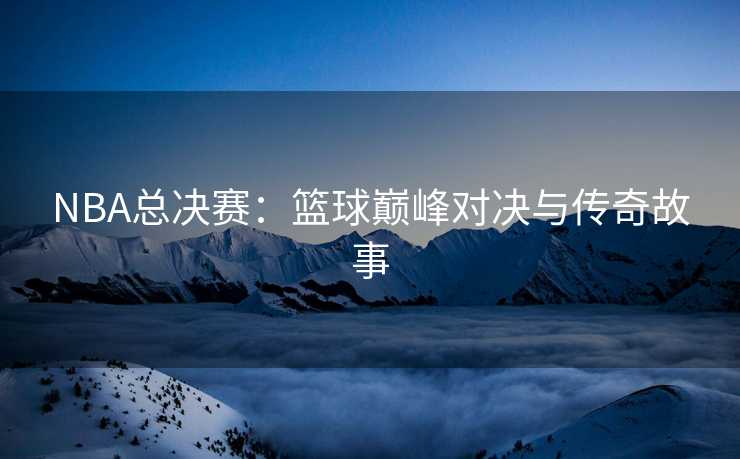 NBA总决赛：篮球巅峰对决与传奇故事