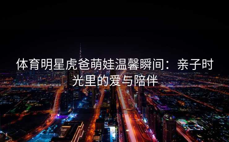 体育明星虎爸萌娃温馨瞬间：亲子时光里的爱与陪伴