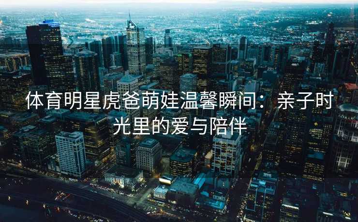 体育明星虎爸萌娃温馨瞬间：亲子时光里的爱与陪伴