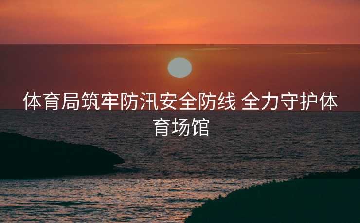 体育局筑牢防汛安全防线 全力守护体育场馆