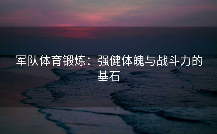 军队体育锻炼：强健体魄与战斗力的基石