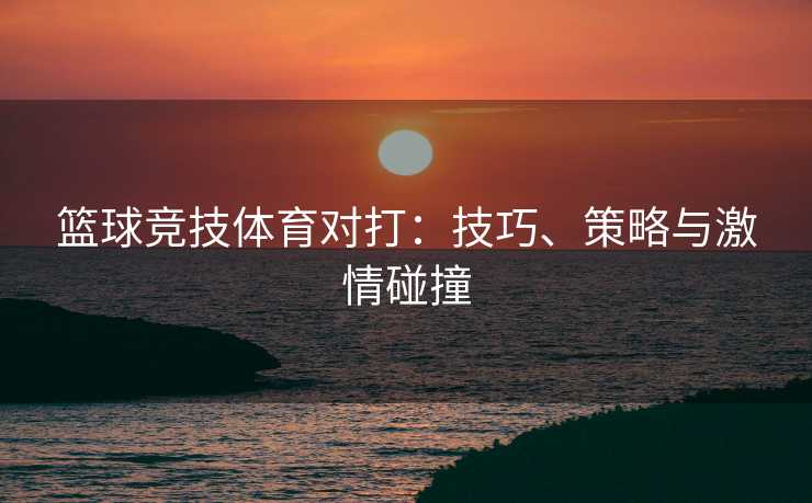 篮球竞技体育对打：技巧、策略与激情碰撞