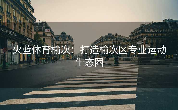 火蓝体育榆次：打造榆次区专业运动生态圈