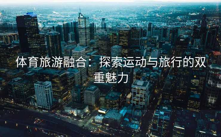 体育旅游融合：探索运动与旅行的双重魅力