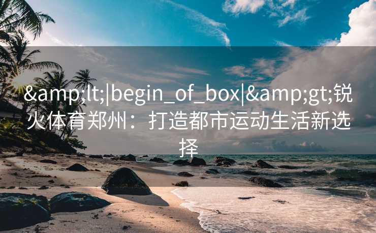 &lt;|begin_of_box|&gt;锐火体育郑州：打造都市运动生活新选择