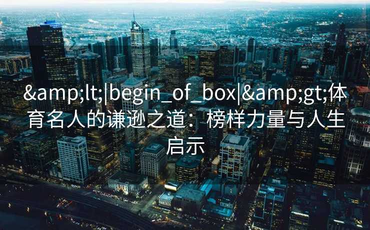 &lt;|begin_of_box|&gt;体育名人的谦逊之道：榜样力量与人生启示