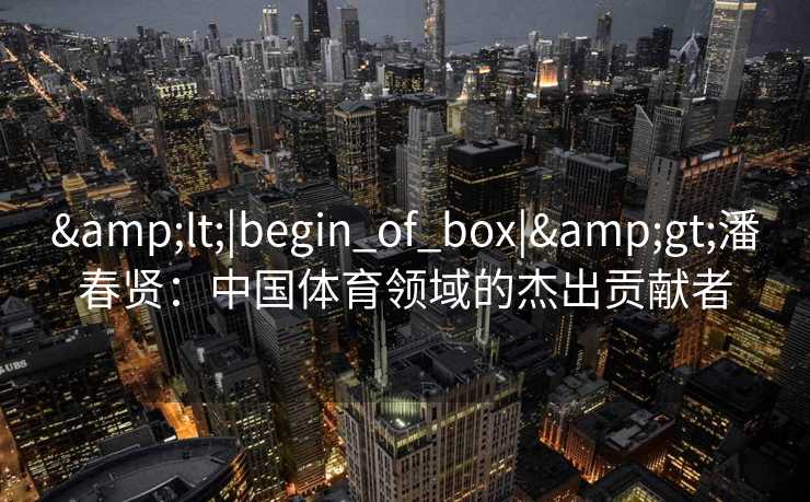 &lt;|begin_of_box|&gt;潘春贤：中国体育领域的杰出贡献者