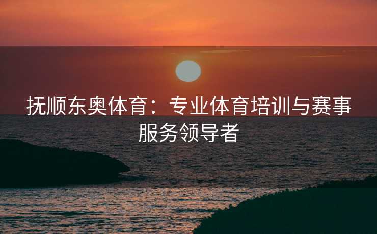 抚顺东奥体育：专业体育培训与赛事服务领导者