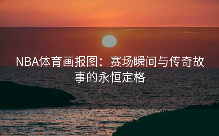NBA体育画报图：赛场瞬间与传奇故事的永恒定格
