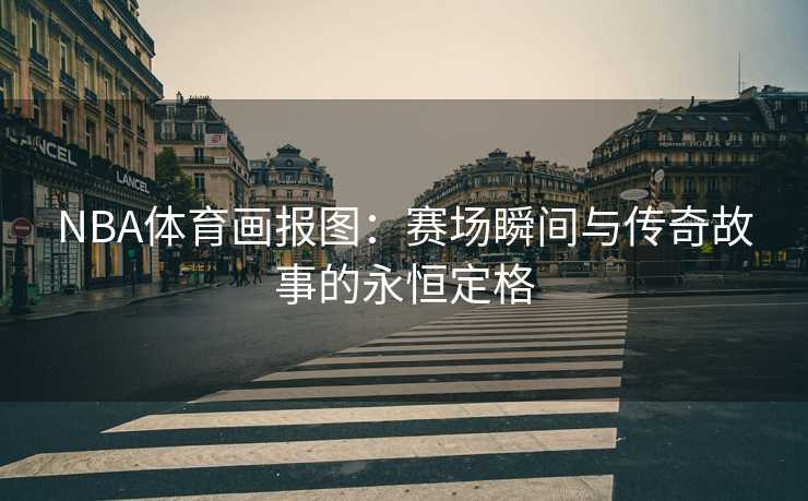 NBA体育画报图：赛场瞬间与传奇故事的永恒定格