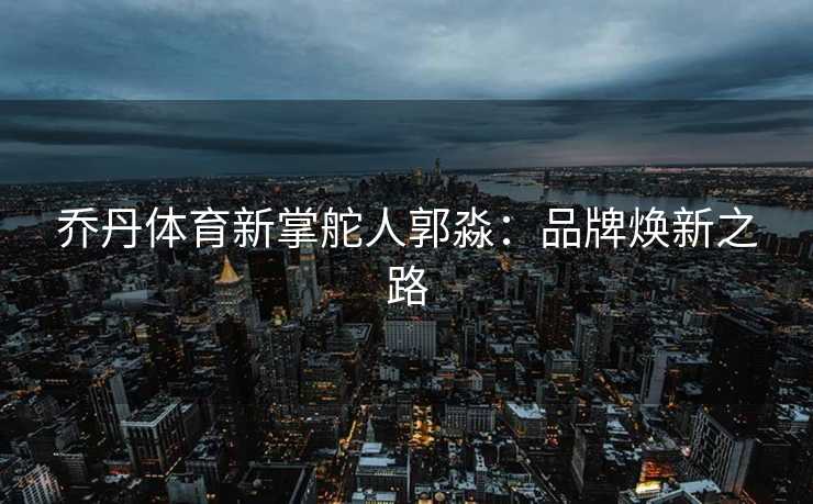 乔丹体育新掌舵人郭淼：品牌焕新之路