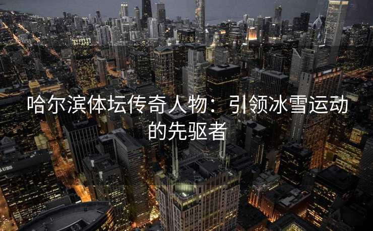 哈尔滨体坛传奇人物：引领冰雪运动的先驱者