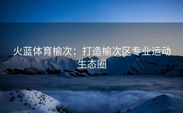 火蓝体育榆次：打造榆次区专业运动生态圈