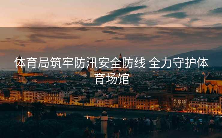 体育局筑牢防汛安全防线 全力守护体育场馆