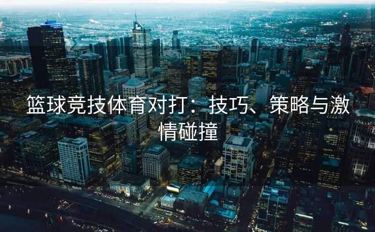 篮球竞技体育对打：技巧、策略与激情碰撞