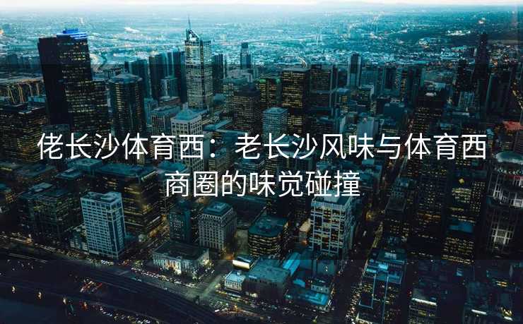 佬长沙体育西：老长沙风味与体育西商圈的味觉碰撞