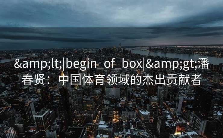 &lt;|begin_of_box|&gt;潘春贤：中国体育领域的杰出贡献者
