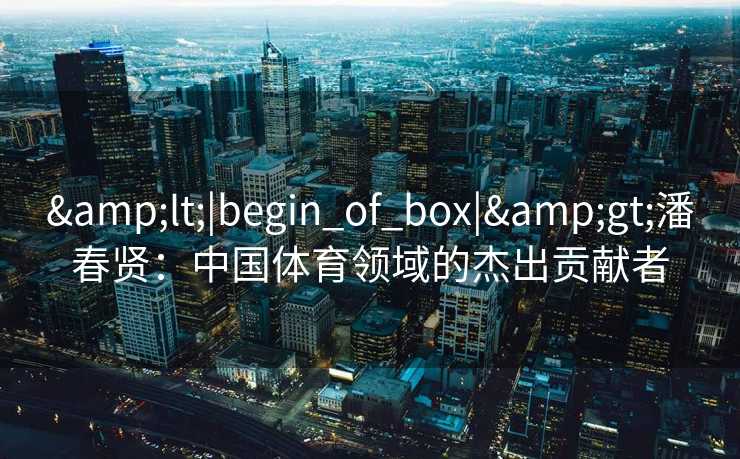 &lt;|begin_of_box|&gt;潘春贤：中国体育领域的杰出贡献者
