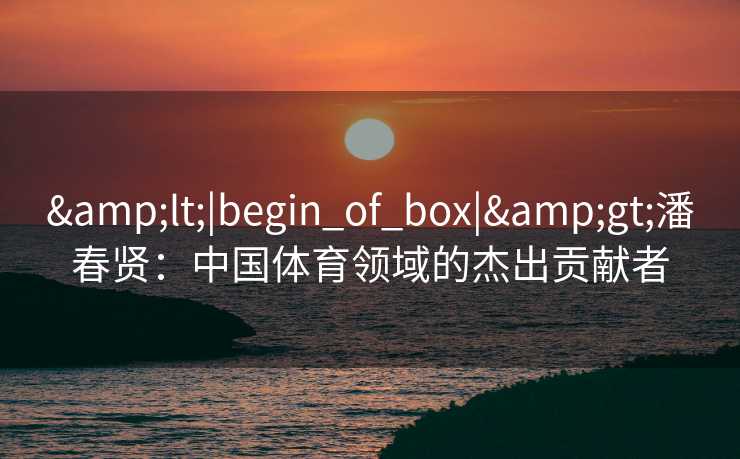 &lt;|begin_of_box|&gt;潘春贤：中国体育领域的杰出贡献者