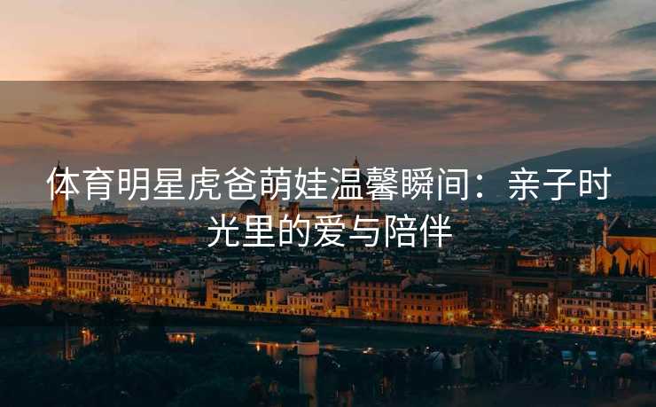体育明星虎爸萌娃温馨瞬间：亲子时光里的爱与陪伴