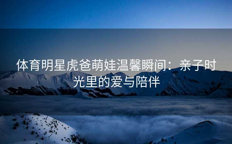 体育明星虎爸萌娃温馨瞬间：亲子时光里的爱与陪伴