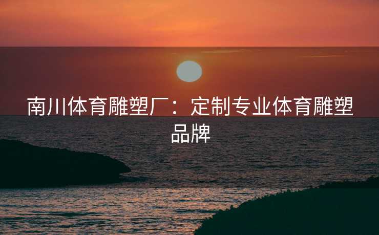 南川体育雕塑厂：定制专业体育雕塑品牌