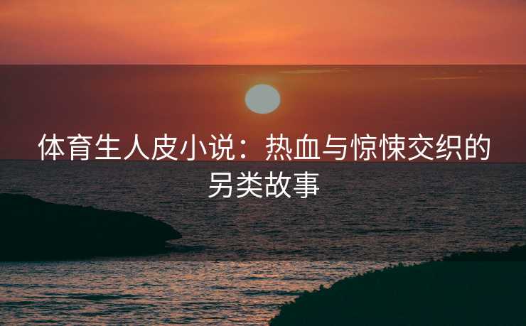 体育生人皮小说：热血与惊悚交织的另类故事