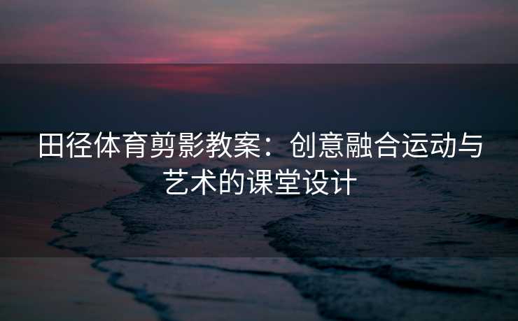田径体育剪影教案：创意融合运动与艺术的课堂设计