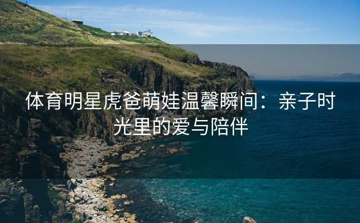 体育明星虎爸萌娃温馨瞬间：亲子时光里的爱与陪伴
