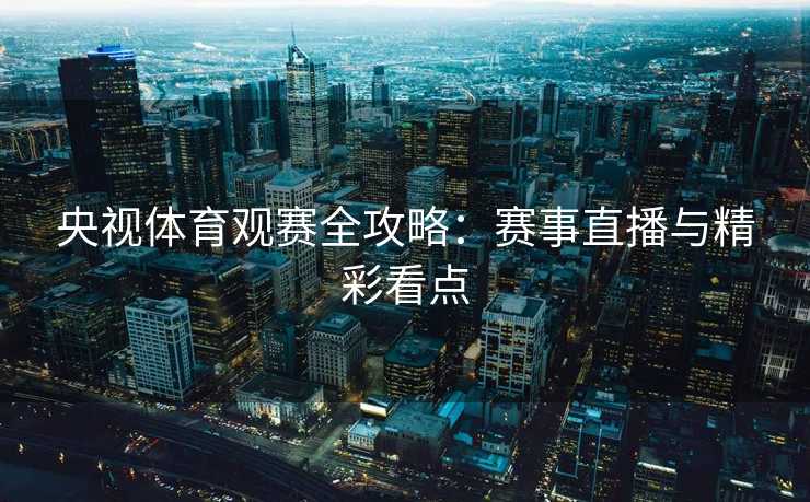 央视体育观赛全攻略：赛事直播与精彩看点