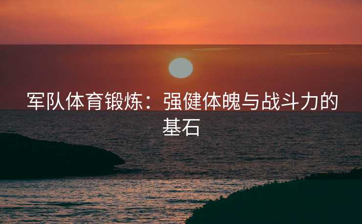 军队体育锻炼：强健体魄与战斗力的基石