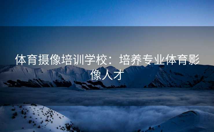 体育摄像培训学校：培养专业体育影像人才