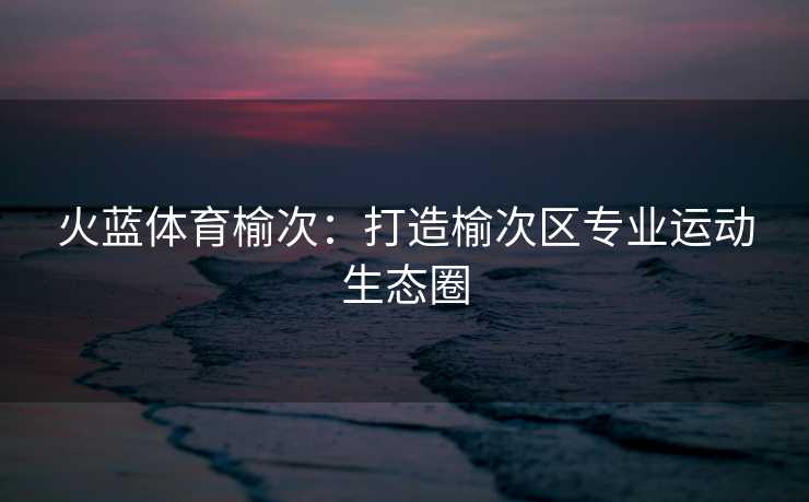 火蓝体育榆次：打造榆次区专业运动生态圈